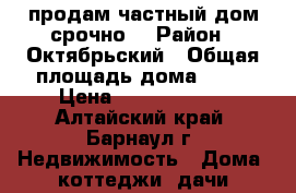 продам частный дом,срочно. › Район ­ Октябрьский › Общая площадь дома ­ 58 › Цена ­ 19 000 000 - Алтайский край, Барнаул г. Недвижимость » Дома, коттеджи, дачи продажа   